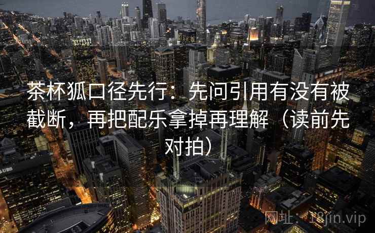 茶杯狐口径先行：先问引用有没有被截断，再把配乐拿掉再理解（读前先对拍）