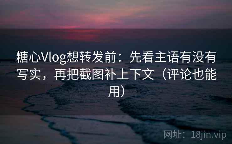 糖心Vlog想转发前：先看主语有没有写实，再把截图补上下文（评论也能用）