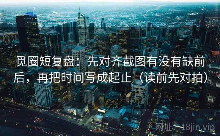 觅圈短复盘：先对齐截图有没有缺前后，再把时间写成起止（读前先对拍）