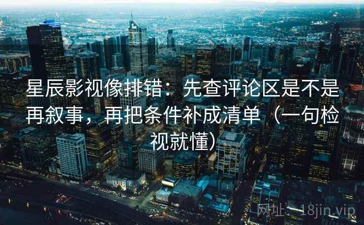 星辰影视像排错：先查评论区是不是再叙事，再把条件补成清单（一句检视就懂）