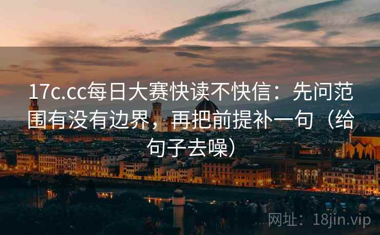 17c.cc每日大赛快读不快信：先问范围有没有边界，再把前提补一句（给句子去噪）