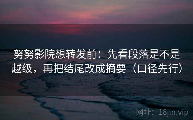 努努影院想转发前：先看段落是不是越级，再把结尾改成摘要（口径先行）