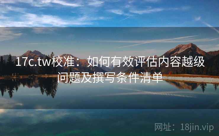 17c.tw校准:如何有效评估内容越级问题及撰写条件清单 17c.tw校准:如何有效评估内容越级问题及撰写条件清单