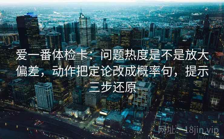 爱一番体检卡:问题热度是不是放大偏差,动作把定论改成概率句,提示三步还原 爱一番体检卡:问题热度是不是放大偏差,动作把定论改成概率句,提示三步还原