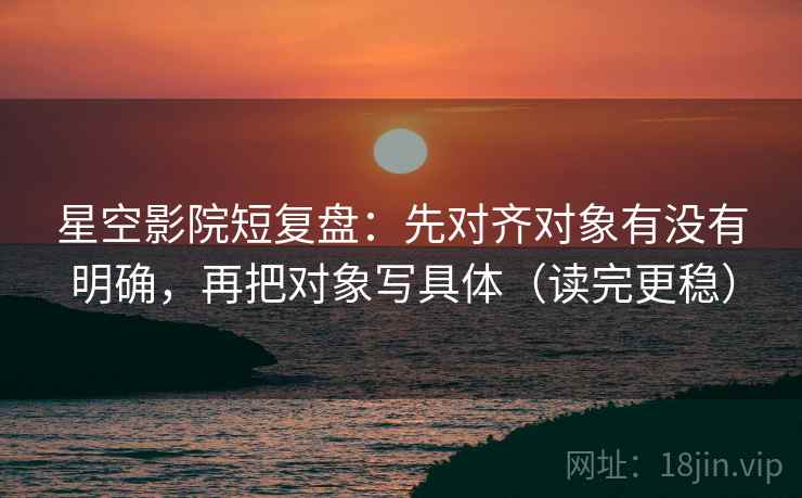 星空影院短复盘：先对齐对象有没有明确，再把对象写具体（读完更稳）
