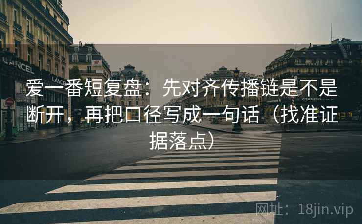 爱一番短复盘：先对齐传播链是不是断开，再把口径写成一句话（找准证据落点）