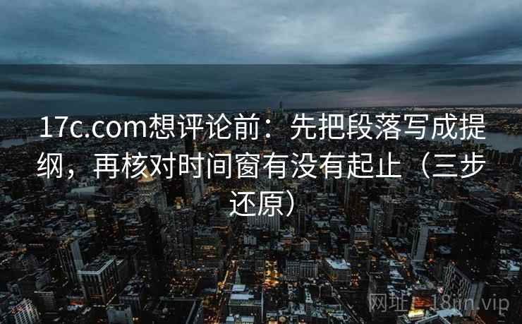 17c.com想评论前：先把段落写成提纲，再核对时间窗有没有起止（三步还原）