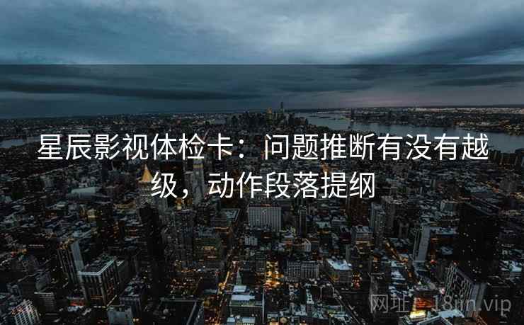 星辰影视体检卡：问题推断有没有越级，动作段落提纲