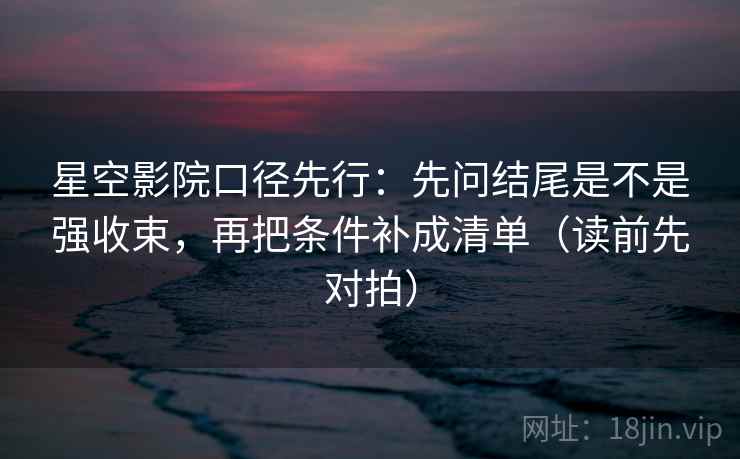 星空影院口径先行：先问结尾是不是强收束，再把条件补成清单（读前先对拍）