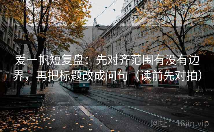 爱一帆短复盘：先对齐范围有没有边界，再把标题改成问句（读前先对拍）