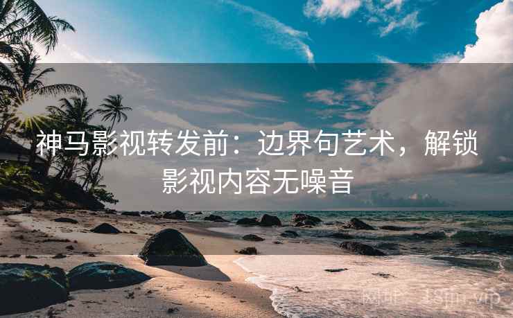 神马影视转发前：边界句艺术，解锁影视内容无噪音
