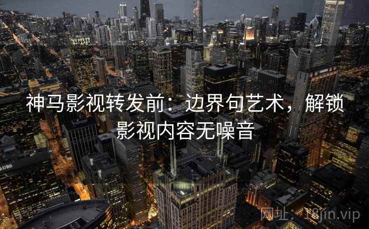 神马影视转发前：边界句艺术，解锁影视内容无噪音