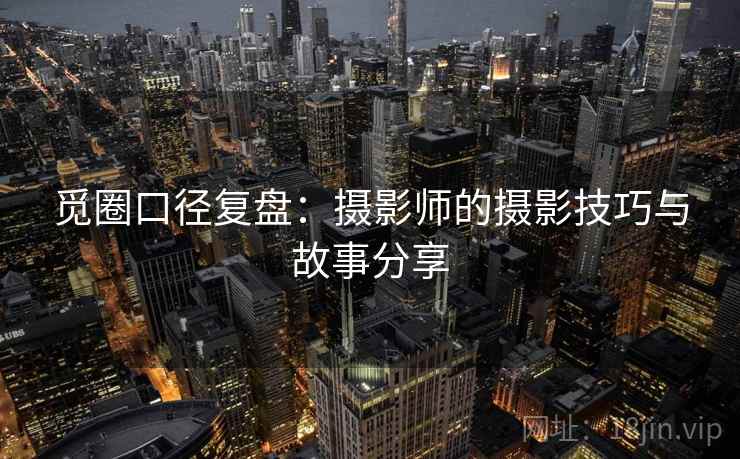 觅圈口径复盘：摄影师的摄影技巧与故事分享