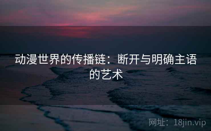 动漫世界的传播链：断开与明确主语的艺术