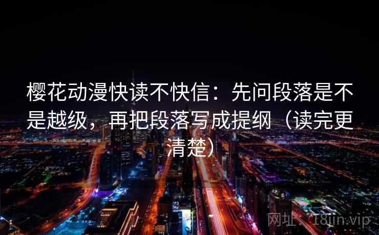 樱花动漫快读不快信:先问段落是不是越级,再把段落写成提纲(读完更清楚)