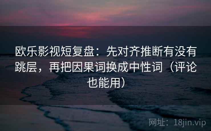 欧乐影视短复盘：先对齐推断有没有跳层，再把因果词换成中性词（评论也能用）