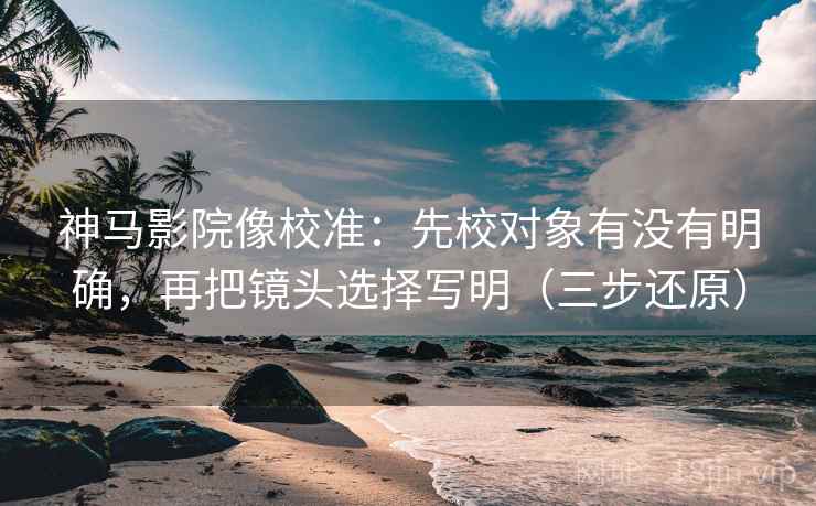神马影院像校准：先校对象有没有明确，再把镜头选择写明（三步还原）