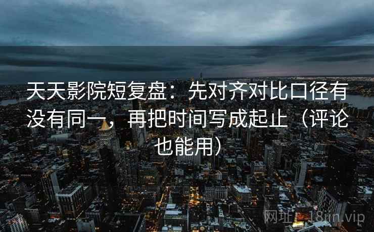 天天影院短复盘：先对齐对比口径有没有同一，再把时间写成起止（评论也能用）